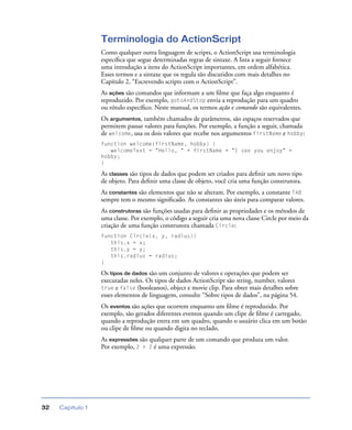 Capítulo 132
Terminologia do ActionScript
Como qualquer outra linguagem de scripts, o ActionScript usa terminologia
especíﬁca que segue determinadas regras de sintaxe. A lista a seguir fornece
uma introdução a itens do ActionScript importantes, em ordem alfabética.
Esses termos e a sintaxe que os regula são discutidos com mais detalhes no
Capítulo 2, “Escrevendo scripts com o ActionScript”.
As ações são comandos que informam a um ﬁlme que faça algo enquanto é
reproduzido. Por exemplo, gotoAndStop envia a reprodução para um quadro
ou rótulo especíﬁco. Neste manual, os termos ação e comando são equivalentes.
Os argumentos, também chamados de parâmetros, são espaços reservados que
permitem passar valores para funções. Por exemplo, a função a seguir, chamada
de welcome, usa os dois valores que recebe nos argumentos firstName e hobby:
function welcome(firstName, hobby) {
welcomeText = "Hello, " + firstName + "I see you enjoy" +
hobby;
}
As classes são tipos de dados que podem ser criados para deﬁnir um novo tipo
de objeto. Para deﬁnir uma classe de objeto, você cria uma função construtora.
As constantes são elementos que não se alteram. Por exemplo, a constante TAB
sempre tem o mesmo signiﬁcado. As constantes são úteis para comparar valores.
As construtoras são funções usadas para deﬁnir as propriedades e os métodos de
uma classe. Por exemplo, o código a seguir cria uma nova classe Circle por meio da
criação de uma função construtora chamada Circle:
function Circle(x, y, radius){
this.x = x;
this.y = y;
this.radius = radius;
}
Os tipos de dados são um conjunto de valores e operações que podem ser
executadas neles. Os tipos de dados ActionScript são string, number, valores
true e false (booleanos), object e movie clip. Para obter mais detalhes sobre
esses elementos de linguagem, consulte “Sobre tipos de dados”, na página 54.
Os eventos são ações que ocorrem enquanto um ﬁlme é reproduzido. Por
exemplo, são gerados diferentes eventos quando um clipe de ﬁlme é carregado,
quando a reprodução entra em um quadro, quando o usuário clica em um botão
ou clipe de ﬁlme ou quando digita no teclado.
As expressões são qualquer parte de um comando que produza um valor.
Por exemplo, 2 + 2 é uma expressão.
 