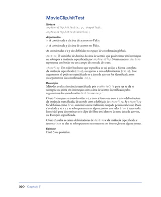 Capítulo 7320
MovieClip.hitTest
Sintaxe
anyMovieClip.hitTest(x, y, shapeFlag);
anyMovieClip.hitTest(destino);
Argumentos
x A coordenada x da área de acertos no Palco.
y A coordenada y da área de acertos no Palco.
As coordenadas x e y são deﬁnidas no espaço de coordenadas globais.
destino O caminho de destino do área de acertos que pode entrar em interseção
ou sobrepor a instância especiﬁcada por anyMovieClip. Normalmente, destino
representa um botão ou um campo de entrada de texto.
shapeFlag Um valor booleano que especiﬁca se vai avaliar a forma completa
da instância especiﬁcada (true), ou apenas a caixa delimitadora (false). Esse
argumento só pode ser especiﬁcado se a área de acertos for identiﬁcada com
os argumentos das coordenadas x e y.
Descrição
Método; avalia a instância especiﬁcada por anyMovieClip para ver se ela se
sobrepõe ou entra em interseção com a área de acertos identiﬁcada pelos
argumentos das coordenadas destino ou x e y.
O uso 1 compara as coordenadas x e y com a forma ou com a caixa delimitadora
da instância especiﬁcada, de acordo com a deﬁnição de shapeFlag. Se shapeFlag
for deﬁnido como true, somente a área realmente ocupada pela instância no Palco
é avaliada e se x e y se sobrepuserem em algum ponto, um valor true é retornado.
Isso é útil para determinar se o clipe de ﬁlme está dentro de uma área de acertos,
ou Hotspot, especiﬁcada.
O uso 2 avalia as caixas delimitadoras de destino e da instância especiﬁcada e
retorna true se elas se sobrepuserem ou entrarem em interseção em algum ponto.
Exibidor
Flash 5 ou posterior.
 