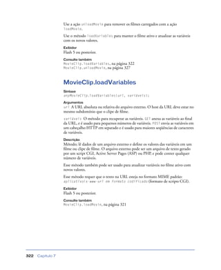 Capítulo 7322
Use a ação unloadMovie para remover os ﬁlmes carregados com a ação
loadMovie.
Use o método loadVariables para manter o ﬁlme ativo e atualizar as variáveis
com os novos valores.
Exibidor
Flash 5 ou posterior.
Consulte também
MovieClip.loadVariables, na página 322
MovieClip.unloadMovie, na página 327
MovieClip.loadVariables
Sintaxe
anyMovieClip.loadVariables(url, variáveis);
Argumentos
url A URL absoluta ou relativa do arquivo externo. O host da URL deve estar no
mesmo subdomínio que o clipe de ﬁlme.
variáveis O método para recuperar as variáveis. GET anexa as variáveis ao ﬁnal
da URL, e é usado para pequenos números de variáveis. POST envia as variáveis em
um cabeçalho HTTP em separado e é usado para maiores seqüências de caracteres
de variáveis.
Descrição
Método; lê dados de um arquivo externo e deﬁne os valores das variáveis em um
ﬁlme ou clipe de ﬁlme. O arquivo externo pode ser um arquivo de texto gerado
por um script CGI, Active Server Pages (ASP) ou PHP, e pode conter qualquer
número de variáveis.
Esse método também pode ser usado para atualizar variáveis no ﬁlme ativo com
novos valores.
Esse método requer que o texto na URL esteja no formato MIME padrão:
aplicativo/x-www-url em formato codificado (formato de scripts CGI).
Exibidor
Flash 5 ou posterior.
Consulte também
MovieClip.loadMovie, na página 321
 