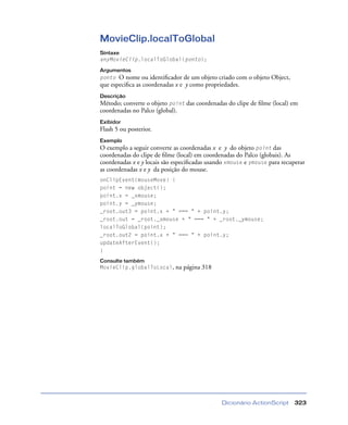 Dicionário ActionScript 323
MovieClip.localToGlobal
Sintaxe
anyMovieClip.localToGlobal(ponto);
Argumentos
ponto O nome ou identiﬁcador de um objeto criado com o objeto Object,
que especiﬁca as coordenadas x e y como propriedades.
Descrição
Método; converte o objeto point das coordenadas do clipe de ﬁlme (local) em
coordenadas no Palco (global).
Exibidor
Flash 5 ou posterior.
Exemplo
O exemplo a seguir converte as coordenadas x e y do objeto point das
coordenadas do clipe de ﬁlme (local) em coordenadas do Palco (globais). As
coordenadas x e y locais são especiﬁcadas usando xmouse e ymouse para recuperar
as coordenadas x e y da posição do mouse.
onClipEvent(mouseMove) {
point = new object();
point.x = _xmouse;
point.y = _ymouse;
_root.out3 = point.x + " === " + point.y;
_root.out = _root._xmouse + " === " + _root._ymouse;
localToGlobal(point);
_root.out2 = point.x + " === " + point.y;
updateAfterEvent();
}
Consulte também
MovieClip.globalToLocal, na página 318
 