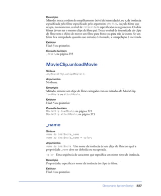 Dicionário ActionScript 327
Descrição
Método; troca a ordem do empilhamento (nível de intensidade), ou z, da instância
especiﬁcada pelo ﬁlme especiﬁcado pelo argumento destino, ou pelo ﬁlme que
ocupa, no momento, o nível de intensidade especiﬁcado no argumento. Os dois
ﬁlmes devem ter o mesmo clipe de ﬁlme pai. Trocar o nível de intensidade do clipe
de ﬁlme tem o efeito de mover um ﬁlme para frente ou para trás de outro. Se um
ﬁlme ﬁca interpolado quando esse método é chamado, a interpolação é encerrada.
Exibidor
Flash 5 ou posterior.
Consulte também
_level, na página 293
MovieClip.unloadMovie
Sintaxe
anyMovieClip.unloadMovie();
Argumentos
Nenhum.
Descrição
Método; remove um clipe de ﬁlme carregado com os métodos do MovieClip
loadMovie ou attachMovie.
Exibidor
Flash 5 ou posterior.
Consulte também
MovieClip.loadMovie, na página 321
MovieClip.attachMovie, na página 315
_name
Sintaxe
nome da instância._name
nome da instância._name = valor;
Argumentos
nome da instância Um nome da instância de um clipe de ﬁlme no qual a
propriedade _name deve ser deﬁnida ou recuperada.
valor Uma seqüência de caracteres que especiﬁca um nome novo de instância.
Descrição
Propriedade; especiﬁca o nome da instância do clipe de ﬁlme.
Exibidor
Flash 4 ou posterior.
 