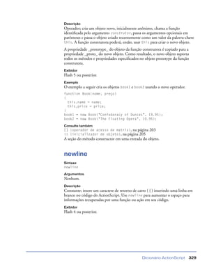 Dicionário ActionScript 329
Descrição
Operador; cria um objeto novo, inicialmente anônimo, chama a função
identiﬁcada pelo argumento construtor, passa os argumentos opcionais em
parênteses e passa o objeto criado recentemente como um valor da palavra-chave
this. A função construtora poderá, então, usar this para criar o novo objeto.
A propriedade _prototype_ do objeto da função construtora é copiado para a
propriedade _proto_ do novo objeto. Como resultado, o novo objeto suporta
todos os métodos e propriedades especiﬁcados no objeto prototype da função
construtora.
Exibidor
Flash 5 ou posterior.
Exemplo
O exemplo a seguir cria os objetos book1 e book2 usando o novo operador.
function Book(nome, preço)
{
this.name = name;
this.price = price;
}
book1 = new Book("Confederacy of Dunces", 19.95);
book2 = new Book("The Floating Opera", 10.95);
Consulte também
[] (operador de acesso de matriz), na página 203
{} (inicializador de objeto), na página 205
A seção do método constructor em uma entrada do objeto.
newline
Sintaxe
newline
Argumentos
Nenhum.
Descrição
Constante; insere um caractere de retorno de carro ( { ) inserindo uma linha em
branco no código do ActionScript. Use newline para aumentar o espaço para
informações recuperadas por uma função ou ação em seu código.
Exibidor
Flash 4 ou posterior.
 