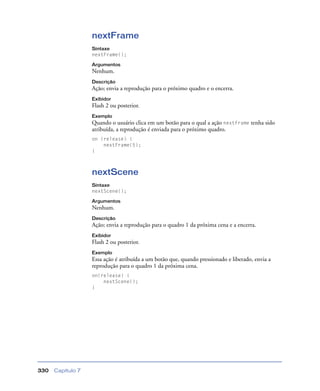 Capítulo 7330
nextFrame
Sintaxe
nextFrame();
Argumentos
Nenhum.
Descrição
Ação; envia a reprodução para o próximo quadro e o encerra.
Exibidor
Flash 2 ou posterior.
Exemplo
Quando o usuário clica em um botão para o qual a ação nextFrame tenha sido
atribuída, a reprodução é enviada para o próximo quadro.
on (release) {
nextFrame(5);
}
nextScene
Sintaxe
nextScene();
Argumentos
Nenhum.
Descrição
Ação; envia a reprodução para o quadro 1 da próxima cena e a encerra.
Exibidor
Flash 2 ou posterior.
Exemplo
Essa ação é atribuída a um botão que, quando pressionado e liberado, envia a
reprodução para o quadro 1 da próxima cena.
on(release) {
nextScene();
}
 