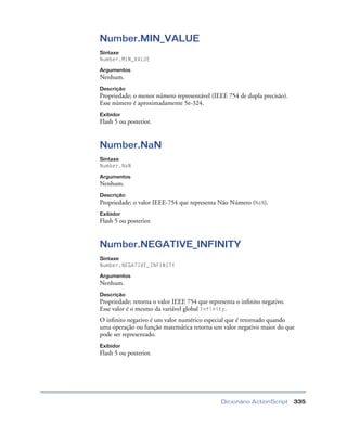Dicionário ActionScript 335
Number.MIN_VALUE
Sintaxe
Number.MIN_VALUE
Argumentos
Nenhum.
Descrição
Propriedade; o menor número representável (IEEE 754 de dupla precisão).
Esse número é aproximadamente 5e-324.
Exibidor
Flash 5 ou posterior.
Number.NaN
Sintaxe
Number.NaN
Argumentos
Nenhum.
Descrição
Propriedade; o valor IEEE-754 que representa Não Número (NaN).
Exibidor
Flash 5 ou posterior.
Number.NEGATIVE_INFINITY
Sintaxe
Number.NEGATIVE_INFINITY
Argumentos
Nenhum.
Descrição
Propriedade; retorna o valor IEEE 754 que representa o inﬁnito negativo.
Esse valor é o mesmo da variável global Infinity.
O inﬁnito negativo é um valor numérico especial que é retornado quando
uma operação ou função matemática retorna um valor negativo maior do que
pode ser representado.
Exibidor
Flash 5 ou posterior.
 