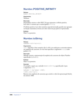 Capítulo 7336
Number.POSITIVE_INFINITY
Sintaxe
Number.POSITIVE_INFINITY
Argumentos
Nenhum.
Descrição
Propriedade; retorna o valor IEEE 754 que representa o inﬁnito positivo.
Este valor é o mesmo que a variável global Infinity.
O inﬁnito positivo é um valor numérico especial retornado quando uma operação
ou função matemática retorna um valor maior do que pode ser representado.
Exibidor
Flash 5 ou posterior.
Number.toString
Sintaxe
myNumber.toString(raiz);
Argumentos
raiz Especiﬁca a base numérica (de 2 a 36) a ser usada para a conversão número
em seqüência de caracteres. Se você não especiﬁcar o argumento raiz, o valor
padrão é 10.
Descrição
Método; retorna a representação da seqüência de caracteres do objeto Number
especiﬁcado (myNumber).
Exibidor
Flash 5 ou posterior.
Exemplo
O exemplo a seguir usa o método Number.toString, especiﬁcando 2 para
o argumento raiz:
myNumber = new Number (1000);
(1000).toString(2);
Retorna uma seqüência de caracteres que contém o valor da representação binária
do número 1000.
 
