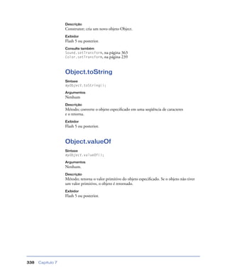 Capítulo 7338
Descrição
Construtor; cria um novo objeto Object.
Exibidor
Flash 5 ou posterior.
Consulte também
Sound.setTransform, na página 363
Color.setTransform, na página 239
Object.toString
Sintaxe
myObject.toString();
Argumentos
Nenhum
Descrição
Método; converte o objeto especiﬁcado em uma seqüência de caracteres
e o retorna.
Exibidor
Flash 5 ou posterior.
Object.valueOf
Sintaxe
myObject.valueOf();
Argumentos
Nenhum.
Descrição
Método; retorna o valor primitivo do objeto especiﬁcado. Se o objeto não tiver
um valor primitivo, o objeto é retornado.
Exibidor
Flash 5 ou posterior.
 