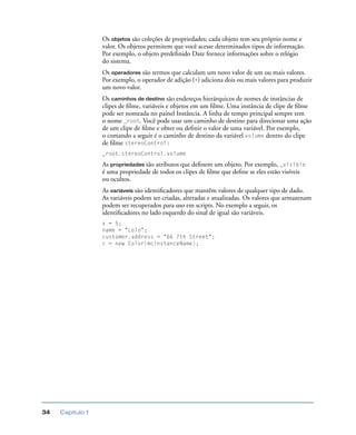 Capítulo 134
Os objetos são coleções de propriedades; cada objeto tem seu próprio nome e
valor. Os objetos permitem que você acesse determinados tipos de informação.
Por exemplo, o objeto predeﬁnido Date fornece informações sobre o relógio
do sistema.
Os operadores são termos que calculam um novo valor de um ou mais valores.
Por exemplo, o operador de adição (+) adiciona dois ou mais valores para produzir
um novo valor.
Os caminhos de destino são endereços hierárquicos de nomes de instâncias de
clipes de ﬁlme, variáveis e objetos em um ﬁlme. Uma instância de clipe de ﬁlme
pode ser nomeada no painel Instância. A linha de tempo principal sempre tem
o nome _root. Você pode usar um caminho de destino para direcionar uma ação
de um clipe de ﬁlme e obter ou deﬁnir o valor de uma variável. Por exemplo,
o comando a seguir é o caminho de destino da variável volume dentro do clipe
de ﬁlme stereoControl:
_root.stereoControl.volume
As propriedades são atributos que deﬁnem um objeto. Por exemplo, _visible
é uma propriedade de todos os clipes de ﬁlme que deﬁne se eles estão visíveis
ou ocultos.
As variáveis são identiﬁcadores que mantêm valores de qualquer tipo de dado.
As variáveis podem ser criadas, alteradas e atualizadas. Os valores que armazenam
podem ser recuperados para uso em scripts. No exemplo a seguir, os
identiﬁcadores no lado esquerdo do sinal de igual são variáveis.
x = 5;
name = "Lolo";
customer.address = "66 7th Street";
c = new Color(mcinstanceName);
 