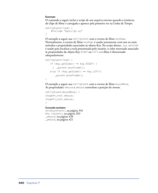 Capítulo 7340
Exemplo
O comando a seguir inclui o script de um arquivo externo quando a instância
do clipe de ﬁlme é carregada e aparece pela primeira vez na Linha de Tempo.
onClipEvent(load) {
#include "myScript.as"
}
O exemplo a seguir usa onClipEvent com o evento de ﬁlme keyDown.
Normalmente, o evento de ﬁlme keyDown é usado juntamente com um ou mais
métodos e propriedades associados ao objeto Key. No script abaixo, key.getCode
é usado para localizar a tecla pressionada pelo usuário, o valor retornado associado
às propriedades do objeto Key RIGHT ou LEFT, e o ﬁlme é direcionado
adequadamente.
onClipEvent(load) {
if (Key.getCode() == Key.RIGHT) {
} _parent.nextFrame();
else if (Key.getCode() == Key.LEFT){
_parent.prevFrame();
}
O exemplo a seguir usa onClipEvent com o evento de ﬁlme mouseMove.
As propriedades xmouse e ymouse controlam a posição do mouse.
onClipEvent(mouseMove) {
stageX=_root.xmouse;
stageY=_root.ymouse;
}
Consulte também
on(mouseEvent), na página 341
Key (objeto), na página 283
_xmouse, na página 420
_ymouse, na página 421
 