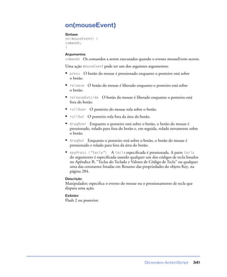 Dicionário ActionScript 341
on(mouseEvent)
Sintaxe
on(mouseEvent) {
comando;
}
Argumentos
comando Os comandos a serem executados quando o evento mouseEvent ocorre.
Uma ação mouseEvent pode ter um dos seguintes argumentos:
• press O botão do mouse é pressionado enquanto o ponteiro está sobre
o botão.
• release O botão do mouse é liberado enquanto o ponteiro está sobre
o botão.
• releaseOutside O botão do mouse é liberado enquanto o ponteiro está
fora do botão.
• rollOver O ponteiro do mouse rola sobre o botão.
• rollOut O ponteiro rola fora da área do botão.
• dragOver Enquanto o ponteiro está sobre o botão, o botão do mouse é
pressionado, rolado para fora do botão e, em seguida, rolado novamente sobre
o botão.
• dragOut Enquanto o ponteiro está sobre o botão, o botão do mouse é
pressionado e rolado para fora da área do botão.
• keyPress (“tecla”) A tecla especiﬁcada é pressionada. A parte tecla
do argumento é especiﬁcada usando qualquer um dos códigos de tecla listados
no Apêndice B, “Teclas do Teclado e Valores de Código de Tecla" ou qualquer
uma das constantes listadas em Resumo das propriedades do objeto Key, na
página 284.
Descrição
Manipulador; especiﬁca o evento do mouse ou o pressionamento de tecla que
dispara uma ação.
Exibidor
Flash 2 ou posterior.
 