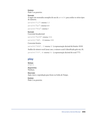 Dicionário ActionScript 345
Exibidor
Flash 5 ou posterior.
Exemplo
A seguir são mostrados exemplos do uso de parseInt para avaliar os vários tipos
de números.
parseInt("3.5") retorna 3.5
parseInt("bar") retorna NaN
parseInt("4foo") retorna 4
Exemplo
Conversão hexadecimal:
parseInt("0x3F8") retorna 1016
parseInt("3E8", 16) retorna 1000
Conversão binária:
parseInt("1010", 2) retorna 10 (a representação decimal do binário 1010)
Análise de número octal (nesse caso, o número octal é identiﬁcado pela raiz, 8):
parseInt("777", 8) retorna 511 (a representação decimal do octal 777)
play
Sintaxe
play();
Argumentos
Nenhum.
Descrição
Ação; move a reprodução para frente na Linha de Tempo.
Exibidor
Flash 2 ou posterior.
 