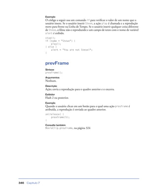 Capítulo 7346
Exemplo
O código a seguir usa um comando if para veriﬁcar o valor de um nome que o
usuário insere. Se o usuário inserir Steve, a ação play é chamada e a reprodução
move para frente na Linha de Tempo. Se o usuário inserir qualquer coisa diferente
de Steve, o ﬁlme não e reproduzido e um campo de texto com o nome de variável
alert é exibido.
stop();
if (name = "Steve") {
play();
} else {
alert = "You are not Steve!";
}
prevFrame
Sintaxe
prevFrame();
Argumentos
Nenhum.
Descrição
Ação; envia a reprodução para o quadro anterior e o encerra.
Exibidor
Flash 2 ou posterior.
Exemplo
Quando o usuário clicar em um botão para o qual uma ação prevFrame é
atribuída, a reprodução é enviada ao quadro anterior.
on(release) {
prevFrame(5);
}
Consulte também
MovieClip.prevFrame, na página 324
 