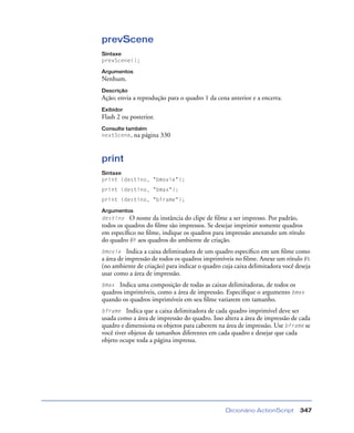 Dicionário ActionScript 347
prevScene
Sintaxe
prevScene();
Argumentos
Nenhum.
Descrição
Ação; envia a reprodução para o quadro 1 da cena anterior e a encerra.
Exibidor
Flash 2 ou posterior.
Consulte também
nextScene, na página 330
print
Sintaxe
print (destino, "bmovie");
print (destino, "bmax");
print (destino, "bframe");
Argumentos
destino O nome da instância do clipe de ﬁlme a ser impresso. Por padrão,
todos os quadros do ﬁlme são impressos. Se desejar imprimir somente quadros
em especíﬁco no ﬁlme, indique os quadros para impressão anexando um rótulo
do quadro #P aos quadros do ambiente de criação.
bmovie Indica a caixa delimitadora de um quadro especíﬁco em um ﬁlme como
a área de impressão de todos os quadros imprimíveis no ﬁlme. Anexe um rótulo #b
(no ambiente de criação) para indicar o quadro cuja caixa delimitadora você deseja
usar como a área de impressão.
bmax Indica uma composição de todas as caixas delimitadoras, de todos os
quadros imprimíveis, como a área de impressão. Especiﬁque o argumento bmax
quando os quadros imprimíveis em seu ﬁlme variarem em tamanho.
bframe Indica que a caixa delimitadora de cada quadro imprimível deve ser
usada como a área de impressão do quadro. Isso altera a área de impressão de cada
quadro e dimensiona os objetos para caberem na área de impressão. Use bframe se
você tiver objetos de tamanhos diferentes em cada quadro e desejar que cada
objeto ocupe toda a página impressa.
 
