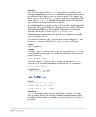 Capítulo 7348
Descrição
Ação; imprime o clipe de ﬁlme de destino de acordo com o modiﬁcador da
impressora especiﬁcado no argumento. Se você desejar imprimir somente quadros
especíﬁcos no ﬁlme de destino, anexe um rótulo de quadro #P aos quadros que
desejar imprimir. Apesar da ação print ter como resultado uma qualidade melhor
do que a ação printAsBitmap, ela não pode ser usada para imprimir ﬁlmes que
usam transparências alpha ou efeitos de cor especiais.
Se você não especiﬁcar um argumento de área de impressão, a área de impressão é
determinada pelo tamanho do Palco do ﬁlme carregado, por padrão. O ﬁlme não
herda o tamanho do Palco do ﬁlme principal. Você pode controlar a área de
impressão especiﬁcando os argumentos bmovie, bmax ou bframe.
Todos os elementos imprimíveis em um ﬁlme devem ser totalmente carregados
antes da impressão começar.
O recurso de impressão do Flash Player suporta as impressoras PostScript e não
PostScript. As impressoras não PostScript convertem vetores em bitmaps.
Exibidor
Flash 5 ou posterior.
Exemplo
O exemplo a seguir irá imprimir todos os quadros imprimíveis em myMovie com
a área de impressão deﬁnida pela caixa delimitadora do quadro com o rótulo do
quadro #b anexado.
print("myMovie","bmovie");
O exemplo a seguir irá imprimir todos os quadros imprimíveis em myMovie
com uma área de impressão deﬁnida pela caixa delimitadora de cada quadro.
print("myMovie","bframe");
Consulte também
printAsBitmap, na página 348
printAsBitmap
Sintaxe
printAsBitmap(destino, "bmovie");
printAsBitmap(destino, "bmax");
printAsBitmap(destino, "bframe");
Argumentos
destino O nome da instância do clipe de ﬁlme a ser impresso. Por padrão,
todos os quadros do ﬁlme são impressos. Se desejar imprimir somente quadros
especíﬁcos no ﬁlme, indique-os anexando um rótulo de quadro #P no ambiente
de criação.
 