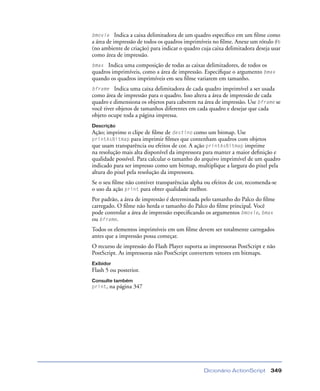 Dicionário ActionScript 349
bmovie Indica a caixa delimitadora de um quadro especíﬁco em um ﬁlme como
a área de impressão de todos os quadros imprimíveis no ﬁlme. Anexe um rótulo #b
(no ambiente de criação) para indicar o quadro cuja caixa delimitadora deseja usar
como área de impressão.
bmax Indica uma composição de todas as caixas delimitadores, de todos os
quadros imprimíveis, como a área de impressão. Especiﬁque o argumento bmax
quando os quadros imprimíveis em seu ﬁlme variarem em tamanho.
bframe Indica uma caixa delimitadora de cada quadro imprimível a ser usada
como área de impressão para o quadro. Isso altera a área de impressão de cada
quadro e dimensiona os objetos para caberem na área de impressão. Use bframe se
você tiver objetos de tamanhos diferentes em cada quadro e desejar que cada
objeto ocupe toda a página impressa.
Descrição
Ação; imprime o clipe de ﬁlme de destino como um bitmap. Use
printAsBitmap para imprimir ﬁlmes que contenham quadros com objetos
que usam transparência ou efeitos de cor. A ação printAsBitmap imprime
na resolução mais alta disponível da impressora para manter a maior deﬁnição e
qualidade possível. Para calcular o tamanho do arquivo imprimível de um quadro
indicado para ser impresso como um bitmap, multiplique a largura do pixel pela
altura do pixel pela resolução da impressora.
Se o seu ﬁlme não contiver transparências alpha ou efeitos de cor, recomenda-se
o uso da ação print para obter qualidade melhor.
Por padrão, a área de impressão é determinada pelo tamanho do Palco do ﬁlme
carregado. O ﬁlme não herda o tamanho do Palco do ﬁlme principal. Você
pode controlar a área de impressão especiﬁcando os argumentos bmovie, bmax
ou bframe.
Todos os elementos imprimíveis em um ﬁlme devem ser totalmente carregados
antes que a impressão possa começar.
O recurso de impressão do Flash Player suporta as impressoras PostScript e não
PostScript. As impressoras não PostScript convertem vetores em bitmaps.
Exibidor
Flash 5 ou posterior.
Consulte também
print, na página 347
 