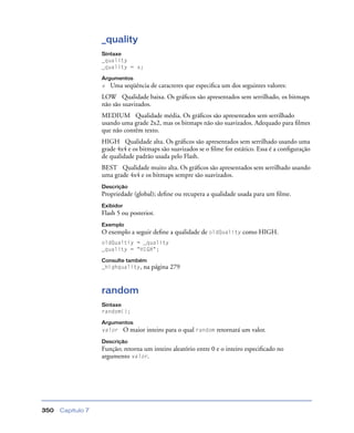 Capítulo 7350
_quality
Sintaxe
_quality
_quality = x;
Argumentos
x Uma seqüência de caracteres que especiﬁca um dos seguintes valores:
LOW Qualidade baixa. Os gráﬁcos são apresentados sem serrilhado, os bitmaps
não são suavizados.
MEDIUM Qualidade média. Os gráﬁcos são apresentados sem serrilhado
usando uma grade 2x2, mas os bitmaps não são suavizados. Adequado para ﬁlmes
que não contêm texto.
HIGH Qualidade alta. Os gráﬁcos são apresentados sem serrilhado usando uma
grade 4x4 e os bitmaps são suavizados se o ﬁlme for estático. Essa é a conﬁguração
de qualidade padrão usada pelo Flash.
BEST Qualidade muito alta. Os gráﬁcos são apresentados sem serrilhado usando
uma grade 4x4 e os bitmaps sempre são suavizados.
Descrição
Propriedade (global); deﬁne ou recupera a qualidade usada para um ﬁlme.
Exibidor
Flash 5 ou posterior.
Exemplo
O exemplo a seguir deﬁne a qualidade de oldQuality como HIGH.
oldQualtiy = _quality
_quality = "HIGH";
Consulte também
_highquality, na página 279
random
Sintaxe
random();
Argumentos
valor O maior inteiro para o qual random retornará um valor.
Descrição
Função; retorna um inteiro aleatório entre 0 e o inteiro especiﬁcado no
argumento valor.
 