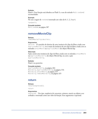 Dicionário ActionScript 351
Exibidor
Flash 4. Esta função está obsoleta no Flash 5; o uso do método Math.random é
recomendado.
Exemplo
No uso a seguir de random é retornado um valor de 0, 1, 2, 3 ou 4.
random(5);
Consulte também
Math.random, na página 307
removeMovieClip
Sintaxe
removeMovieClip(destino);
Argumentos
destino O caminho de destino de uma instância de clipe de ﬁlme criada com
duplicateMovieClip, ou o nome da instância de um clipe de ﬁlme criada com os
métodos attachMovie ou duplicateMovie do objeto MovieClip.
Descrição
Ação; exclui uma instância de clipe de ﬁlme criada com os métodos attachMovie
ou duplicateMovieClip do objeto MovieClip, ou com a ação
duplicateMovieClip.
Exibidor
Flash 4 ou posterior.
Consulte também
duplicateMovieClip, na página 264
MovieClip.duplicateMovieClip, na página 316
MovieClip.attachMovie, na página 315
MovieClip.removeMovieClip, na página 325
return
Sintaxe
return[expressão];
return
Argumentos
expressão Um tipo, seqüência de caracteres, número, matriz ou objeto a ser
avaliado e retornado como um valor da função. Esse argumento é opcional.
 
