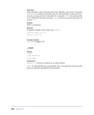 Capítulo 7352
Descrição
Ação; especiﬁca o valor retornado pela função. Quando a ação return é executada,
a expressão é avaliada e retornada como um valor da função. A ação return faz
com que a função pare de ser executada. Se o comando return for usado sozinho
ou se o Flash não encontrar uma ação return durante uma ação de repetição, ele
retorna null.
Exibidor
Flash 5 ou posterior.
Exemplo
O seguinte exemplo mostra como usar o return:
function sum(a, b, c){
return a + b + c;
}
Consulte também
function, na página 272
_root
Sintaxe
_root;
_root.movieClip;
_root.ação;
Argumentos
movieClip O nome da instância de um clipe de ﬁlme.
ação O valor deﬁnido para a propriedade. Esse é um argumento opcional e não
precisa ser deﬁnido dependendo da propriedade.
 