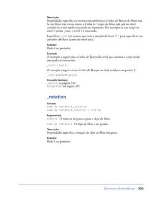 Dicionário ActionScript 353
Descrição
Propriedade; especiﬁca ou retorna uma referência à Linha de Tempo do ﬁlme raiz.
Se um ﬁlme tem vários níveis, a Linha de Tempo do ﬁlme raiz está no nível
contido no script sendo executado no momento. Por exemplo, se um script no
nível 1 avaliar _root, o nível 1 é retornado.
Especiﬁcar _root é o mesmo que usar a notação de barra “/ ” para especiﬁcar um
caminho absoluto dentro do nível atual.
Exibidor
Flash 4 ou posterior.
Exemplo
O exemplo a seguir pára a Linha de Tempo do nível que contém o script sendo
executado no momento.
_rootl.stop();
O exemplo a seguir envia a Linha de Tempo no nível atual para o quadro 3.
_root.gotoAndStop(3);
Consulte também
_parent, na página 343
targetPath, na página 381
_rotation
Sintaxe
nome da instância._rotation
nome da instância._rotation = inteiro
Argumentos
inteiro O número de graus a girar o clipe de ﬁlme.
nome da instância O clipe de ﬁlme a ser girado.
Descrição
Propriedade; especiﬁca a rotação do clipe de ﬁlme em graus.
Exibidor
Flash 4 ou posterior.
 