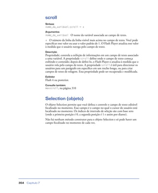 Capítulo 7354
scroll
Sintaxe
nome_da_variável.scroll = x
Argumentos
nome_da_variável O nome da variável associada ao campo de texto.
x O número da linha da linha visível mais acima no campo de texto. Você pode
especiﬁcar esse valor ou usar o valor padrão de 1. O Flash Player atualiza esse valor
à medida que o usuário navega pelo campo de texto.
Descrição
Propriedade; controla a exibição de informações em um campo de texto associado
a uma variável. A propriedade scroll deﬁne onde o campo de texto começa
exibindo o conteúdo; depois de deﬁni-lo, o Flash Player o atualiza à medida que o
usuário rola pelo campo de texto. A propriedade scroll é útil para direcionar os
usuários para um parágrafo em especíﬁco em um trecho longo, ou para criar
campos de texto de rolagem. Essa propriedade pode ser recuperada e modiﬁcada.
Exibidor
Flash 4 ou posterior.
Consulte também
maxscroll, na página 310
Selection (objeto)
O objeto Selection permite que você deﬁna e controle o campo de texto editável
focalizado no momento. Esse campo é o campo no qual o cursor do usuário está
localizado no momento. Os índices de intervalo de seleção são com base zero
(onde a primeira posição é 0, a segunda posição é 1 e assim por diante).
Não há nenhum método construtor para o objeto Selection e só pode haver um
campo focalizado no momento de cada vez.
 