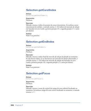 Capítulo 7356
Selection.getCaretIndex
Sintaxe
Selection.getCaretIndex();
Argumentos
Nenhum.
Descrição
Método; retorna o índice da posição do cursor intermitente. Se nenhum cursor
intermitente for exibido, o método retorna -1. Os índices do intervalo de seleção
são baseados em zero (onde a primeira posição é 0, a segunda posição é 1 e assim
por diante).
Exibidor
Flash 5 ou posterior.
Selection.getEndIndex
Sintaxe
Selection.getEndIndex();
Argumentos
Nenhum.
Descrição
Método; retorna o índice ﬁnal do intervalo de seleção focalizado no momento.
Se não houver índice, ou se não houver um intervalo de seleção selecionado, o
método retorna -1. Os índices do intervalo de seleção são baseados em zero
(onde a primeira posição é 0, a segunda posição é 1 e assim por diante).
Exibidor
Flash 5 ou posterior.
Selection.getFocus
Sintaxe
Selection.getFocus();
Argumentos
Nenhum.
Descrição
Método; retorna o nome da variável do campo de texto editável focalizado no
momento. Se nenhum campo de texto estiver focalizado no momento, o método
retorna null.
 