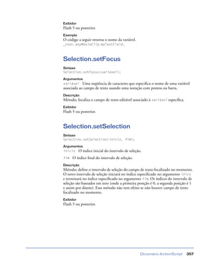 Dicionário ActionScript 357
Exibidor
Flash 5 ou posterior.
Exemplo
O código a seguir retorna o nome da variável.
_root.anyMovieClip.myTextField.
Selection.setFocus
Sintaxe
Selection.setFocus(variável);
Argumentos
variável Uma seqüência de caracteres que especiﬁca o nome de uma variável
associada ao campo de texto usando uma notação com pontos ou barra.
Descrição
Método; focaliza o campo de texto editável associado à variável especíﬁca.
Exibidor
Flash 5 ou posterior.
Selection.setSelection
Sintaxe
Selection.setSelection(início, fim);
Argumentos
início O índice inicial do intervalo de seleção.
fim O índice ﬁnal do intervalo de seleção.
Descrição
Método; deﬁne o intervalo de seleção do campo de texto focalizado no momento.
O novo intervalo de seleção iniciará no índice especiﬁcado no argumento iníco
e terminará no índice especiﬁcado no argumento fim. Os índices do intervalo de
seleção são baseados em zero (onde a primeira posição é 0, a segunda posição é 1
e assim por diante). Esse método não tem efeito se não houver campo de texto
focalizado no momento.
Exibidor
Flash 5 ou posterior.
 
