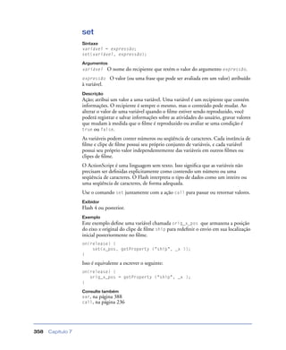 Capítulo 7358
set
Sintaxe
variável = expressão;
set(variável, expressão);
Argumentos
variável O nome do recipiente que retém o valor do argumento expressão.
expressão O valor (ou uma frase que pode ser avaliada em um valor) atribuído
à variável.
Descrição
Ação; atribui um valor a uma variável. Uma variável é um recipiente que contém
informações. O recipiente é sempre o mesmo, mas o conteúdo pode mudar. Ao
alterar o valor de uma variável quando o ﬁlme estiver sendo reproduzido, você
poderá registrar e salvar informações sobre as atividades do usuário, gravar valores
que mudam à medida que o ﬁlme é reproduzido ou avaliar se uma condição é
true ou false.
As variáveis podem conter números ou seqüência de caracteres. Cada instância de
ﬁlme e clipe de ﬁlme possui seu próprio conjunto de variáveis, e cada variável
possui seu próprio valor independentemente das variáveis em outros ﬁlmes ou
clipes de ﬁlme.
O ActionScript é uma linguagem sem texto. Isso signiﬁca que as variáveis não
precisam ser deﬁnidas explicitamente como contendo um número ou uma
seqüência de caracteres. O Flash interpreta o tipo de dados como um inteiro ou
uma seqüência de caracteres, de forma adequada.
Use o comando set juntamente com a ação call para passar ou retornar valores.
Exibidor
Flash 4 ou posterior.
Exemplo
Este exemplo deﬁne uma variável chamada orig_x_pos que armazena a posição
do eixo x original do clipe de ﬁlme ship para redeﬁnir o envio em sua localização
inicial posteriormente no ﬁlme.
on(release) {
set(x_pos, getProperty ("ship", _x ));
}
Isso é equivalente a escrever o seguinte:
on(release) {
orig_x_pos = getProperty ("ship", _x );
}
Consulte também
var, na página 388
call, na página 236
 
