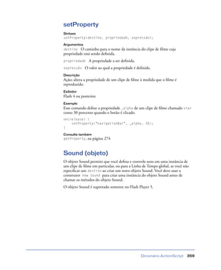 Dicionário ActionScript 359
setProperty
Sintaxe
setProperty(destino, propriedade, expressão);
Argumentos
destino O caminho para o nome da instância do clipe de ﬁlme cuja
propriedade está sendo deﬁnida.
propriedade A propriedade a ser deﬁnida.
expressão O valor ao qual a propriedade é deﬁnida.
Descrição
Ação; altera a propriedade de um clipe de ﬁlme à medida que o ﬁlme é
reproduzido.
Exibidor
Flash 4 ou posterior.
Exemplo
Esse comando deﬁne a propriedade _alpha de um clipe de ﬁlme chamado star
como 30 porcento quando o botão é clicado.
on(release) {
setProperty("navigationBar", _alpha, 30);
}
Consulte também
getProperty, na página 274
Sound (objeto)
O objeto Sound permite que você deﬁna e controle sons em uma instância de
um clipe de ﬁlme em particular, ou para a Linha de Tempo global, se você não
especiﬁcar um destino ao criar um novo objeto Sound. Você deve usar o
construtor new Sound para criar uma instância do objeto Sound antes de
chamar os métodos do objeto Sound.
O objeto Sound é suportado somente no Flash Player 5.
 