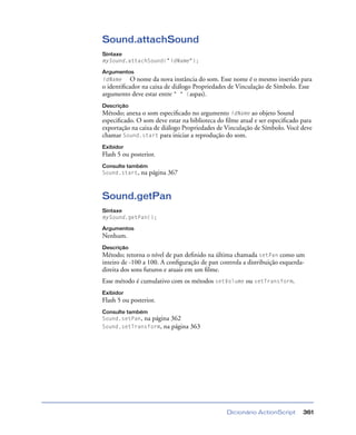 Dicionário ActionScript 361
Sound.attachSound
Sintaxe
mySound.attachSound("idName");
Argumentos
idName O nome da nova instância do som. Esse nome é o mesmo inserido para
o identiﬁcador na caixa de diálogo Propriedades de Vinculação de Símbolo. Esse
argumento deve estar entre " " (aspas).
Descrição
Método; anexa o som especiﬁcado no argumento idName ao objeto Sound
especiﬁcado. O som deve estar na biblioteca do ﬁlme atual e ser especiﬁcado para
exportação na caixa de diálogo Propriedades de Vinculação de Símbolo. Você deve
chamar Sound.start para iniciar a reprodução do som.
Exibidor
Flash 5 ou posterior.
Consulte também
Sound.start, na página 367
Sound.getPan
Sintaxe
mySound.getPan();
Argumentos
Nenhum.
Descrição
Método; retorna o nível de pan deﬁnido na última chamada setPan como um
inteiro de -100 a 100. A conﬁguração de pan controla a distribuição esquerda-
direita dos sons futuros e atuais em um ﬁlme.
Esse método é cumulativo com os métodos setVolume ou setTransform.
Exibidor
Flash 5 ou posterior.
Consulte também
Sound.setPan, na página 362
Sound.setTransform, na página 363
 