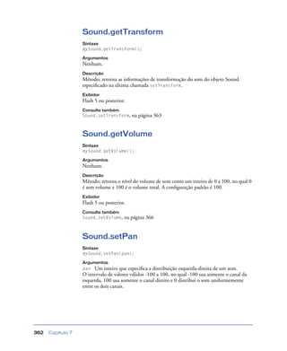 Capítulo 7362
Sound.getTransform
Sintaxe
mySound.getTransform();
Argumentos
Nenhum.
Descrição
Método; retorna as informações de transformação do som do objeto Sound
especiﬁcado na última chamada setTransform.
Exibidor
Flash 5 ou posterior.
Consulte também
Sound.setTransform, na página 363
Sound.getVolume
Sintaxe
mySound.getVolume();
Argumentos
Nenhum.
Descrição
Método; retorna o nível do volume de som como um inteiro de 0 a 100, no qual 0
é sem volume e 100 é o volume total. A conﬁguração padrão é 100.
Exibidor
Flash 5 ou posterior.
Consulte também
Sound.setVolume, na página 366
Sound.setPan
Sintaxe
mySound.setPan(pan);
Argumentos
pan Um inteiro que especiﬁca a distribuição esquerda-direita de um som.
O intervalo de valores válidos -100 a 100, no qual -100 usa somente o canal da
esquerda, 100 usa somente o canal direito e 0 distribui o som uniformemente
entre os dois canais.
 