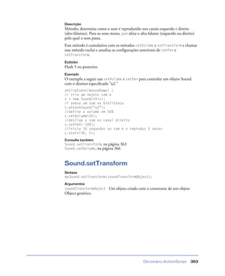 Dicionário ActionScript 363
Descrição
Método; determina como o som é reproduzido nos canais esquerdo e direito
(alto-falantes). Para os sons mono, pan afeta o alto-falante (esquerdo ou direito)
pelo qual o som passa.
Esse método é cumulativo com os métodos setVolume e setTransform e chamar
esse método exclui e atualiza as conﬁgurações anteriores de setPan e
setTransform.
Exibidor
Flash 5 ou posterior.
Exemplo
O exemplo a seguir usa setVolume e setPan para controlar um objeto Sound
com o destino especiﬁcado “u2.”
onClipEvent(mouseDown) {
// cria um objeto som e
s = new Sound(this);
// anexa um som na biblioteca
s.attachSound("u2");
//define o volume em 50%
s.setVolume(50);
//desliga o som no canal direito
s.setPan(-100);
//inicia 30 segundos no som e o reproduz 5 vezes
s.start(30, 5);
Consulte também
Sound.setTransform, na página 363
Sound.setVolume, na página 366
Sound.setTransform
Sintaxe
mySound.setTransform(soundTransformObject);
Argumentos
soundTransformObject Um objeto criado com o construtor de um objeto
Object genérico.
 