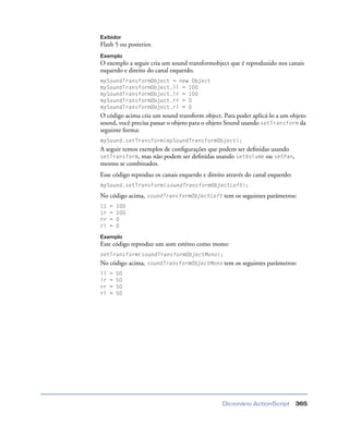 Dicionário ActionScript 365
Exibidor
Flash 5 ou posterior.
Exemplo
O exemplo a seguir cria um sound transformobject que é reproduzido nos canais
esquerdo e direito do canal esquerdo.
mySoundTransformObject = new Object
mySoundTransformObject.ll = 100
mySoundTransformObject.lr = 100
mySoundTransformObject.rr = 0
mySoundTransformObject.rl = 0
O código acima cria um sound transform object. Para poder aplicá-lo a um objeto
sound, você precisa passar o objeto para o objeto Sound usando setTransform da
seguinte forma:
mySound.setTransform(mySoundTransformObject);
A seguir temos exemplos de conﬁgurações que podem ser deﬁnidas usando
setTransform, mas não podem ser deﬁnidas usando setVolume ou setPan,
mesmo se combinados.
Esse código reproduz os canais esquerdo e direito através do canal esquerdo:
mySound.setTransform(soundTransformObjectLeft);
No código acima, soundTransformObjectLeft tem os seguintes parâmetros:
11 = 100
1r = 100
rr = 0
rl = 0
Exemplo
Este código reproduz um som estéreo como mono:
setTransform(soundTransformObjectMono);
No código acima, soundTransformObjectMono tem os seguintes parâmetros:
ll = 50
lr = 50
rr = 50
rl = 50
 