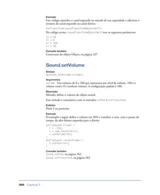 Capítulo 7366
Exemplo
Este código reproduz o canal esquerdo na metade de sua capacidade e adiciona o
restante do canal esquerdo ao canal direito:
setTransform(soundTransformObjectHalf);
No código acima, soundTransformObjectHalf tem os seguintes parâmetros:
11 = 50
lr = 0
rr = 100
rl = 50
Consulte também
Construtor do objeto Object, na página 337
Sound.setVolume
Sintaxe
mySound.setVolume(volume);
Argumentos
volume Um número de 0 a 100 que representa um nível de volume. 100 é o
volume total e 0 é nenhum volume. A conﬁguração padrão é 100.
Descrição
Método; deﬁne o volume do objeto sound.
Esse método é cumulativo com os métodos setPan e setTransform.
Exibidor
Flash 5 ou posterior.
Exemplo
O exemplo a seguir deﬁne o volume em 50% e transfere o som, com o passar do
tempo, do alto-falante esquerdo para o direito.
onClipEvent (load) {
i = -100;
s = new Sound(this);
s.setVolume(50);
}
onClipEvent (enterFrame) {
S.setPan(i++);
}
Consulte também
Sound.setPan, na página 362
Sound.setTransform, na página 363
 