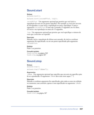 Dicionário ActionScript 367
Sound.start
Sintaxe
mySound.start();
mySound.start([secondOffset, loop]);
secondOffset Um argumento opcional que permite que você inicie a
reprodução do som em um ponto especíﬁco. Por exemplo, se você tem um som
de 30 segundos e o som inicia a reprodução no meio, especiﬁque 15 para o
argumento secondOffset. O som não é atrasado 15 segundos; em vez disso,
ele inicia a sua reprodução na marca de 15 segundos.
loop Um argumento opcional que permite que você especiﬁque o número de
vezes que o som deve ser repetido.
Descrição
Método; inicia a reprodução do último som anexado, do início se nenhum
argumento for especiﬁcado, ou em um ponto especiﬁcado pelo argumento
secondOffset.
Exibidor
Flash 5 ou posterior.
Consulte também
Sound.setPan, na página 362
Sound.stop, na página 367
Sound.stop
Sintaxe
mySound.stop();
mySound.stop(["idName"]);
Argumentos
idName Um argumento opcional que especiﬁca que um som em especíﬁco pára
de ser reproduzido. O argumento idName deve estar entre aspas (" ").
Descrição
Método; se nenhum argumento for especiﬁcado, pára todos os sons em exibição
no momento; caso contrário, apenas o som especiﬁcado no argumento idName.
Exibidor
Flash 5 ou posterior.
Consulte também
Sound.start, na página 367
 