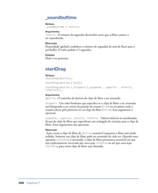 Capítulo 7368
_soundbuftime
Sintaxe
_soundbuftime = inteiro;
Argumentos
inteiro O número de segundos decorridos antes que o ﬁlme comece a
ser reproduzido.
Descrição
Propriedade (global); estabelece o número de segundos de som de ﬂuxo para o
pré-buffer. O valor padrão é 5 segundos.
Exibidor
Flash 4 ou posterior.
startDrag
Sintaxe
startDrag(destino);
startDrag(destino,[lock]);
startDrag(destino [,bloqueio [,esquerdo , superior , direito,
inferior]]);
Argumentos
destino O caminho de destino do clipe de ﬁlme a ser arrastado.
bloqueio Um valor booleano que especiﬁca se o clipe de ﬁlme a ser arrastado
está bloqueado o no centro da posição do mouse (true) ou no ponto onde o
usuário clicou pela primeira vez no clipe de ﬁlme (false). Esse argumento é
opcional.
esquerdo, superior, direito, inferior Valores relativos às coordenadas
do pai do clipe de ﬁlme que especiﬁcam um retângulo de restrição para o clipe de
ﬁlme. Esses argumentos são opcionais.
Descrição
Ação; torna o clipe de ﬁlme de destino arrastável enquanto o ﬁlme está sendo
exibido. Somente um clipe de ﬁlme pode ser arrastado de cada vez. Quando uma
operação startDrag é executada, o clipe de ﬁlme permanece arrastável até que
seja explicitamente encerrado por uma ação stopDrag ou até que uma ação
startDrag para outro clipe de ﬁlme seja chamada.
 