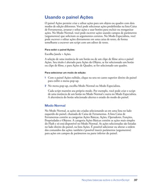 Noções básicas sobre o ActionScript 37
Usando o painel Ações
O painel Ações permite criar e editar ações para um objeto ou quadro com dois
modos de edição diferentes. Você pode selecionar ações predeﬁnidas na lista Caixa
de Ferramentas, arrastar e soltar ações e usar botões para excluir ou reorganizar
ações. No Modo Normal, você pode escrever ações usando campos de parâmetros
(argumentos) que solicitam os argumentos corretos. No Modo Especialista, você
pode escrever e editar ações diretamente em uma caixa de texto, de forma
semelhante a escrever um script com um editor de texto.
Para exibir o painel Ações:
Escolha Janela > Ações.
A seleção de uma instância de um botão ou de um clipe de ﬁlme ativa o painel
Ações. Seu título é alterado para Ações do Objeto, se for selecionado um botão
ou clipe de ﬁlme, e para Ações de Quadro, se for selecionado um quadro.
Para selecionar um modo de edição:
1 Com o painel Ações exibido, clique na seta no canto superior direito do painel
para exibir o menu pop-up.
2 No menu pop-up, escolha Modo Normal ou Modo Especialista.
Cada script mantém seu próprio modo. Por exemplo, você pode criar o script
de uma instância de um botão no Modo Normal e outra no Modo Especialista.
A alternância do botão selecionado alterna o estado do modo do painel.
Modo Normal
No Modo Normal, as ações são criadas selecionando-as em uma lista no lado
esquerdo do painel, chamada de Caixa de Ferramentas. A lista Caixa de
Ferramentas contém as categorias Ações Básicas, Ações, Operadores, Funções,
Propriedades e Objetos. A categoria Ações Básicas contém as ações mais simples
do Flash e só está disponível no Modo Normal. As ações selecionadas são listadas
no lado direito do painel, na lista Ações. É possível adicionar ou alterar a ordem
dos comandos das ações; também é possível inserir parâmetros (argumentos)
para ações em campos de parâmetros na parte inferior do painel.
 