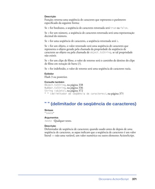 Dicionário ActionScript 371
Descrição
Função; retorna uma seqüência de caracteres que representa o parâmetro
especiﬁcado da seguinte forma:
Se x for booleano, a seqüência de caracteres retornada será true ou false.
Se x for um número, a seqüência de caracteres retornada será uma representação
decimal do número.
Se x for uma seqüência de caracteres, a seqüência retornada será x.
Se x for um objeto, o valor retornado será uma seqüência de caracteres que
representa o objeto gerado pela chamada da propriedade da seqüência de
caracteres ao objeto ou pela chamada de object.toString, se tal propriedade
não existir.
Se x for um clipe de ﬁlme, o valor de retorno será o caminho de destino do clipe
de ﬁlme em notação de barra (/).
Se x for indeﬁnido, o valor de retorno será uma seqüência de caracteres vazia.
Exibidor
Flash 3 ou posterior.
Consulte também
Object.toString, na página 338
Number.toString, na página 336
String (objeto), na página 372
" " (delimitador de seqüência de caracteres), na página 371
" " (delimitador de seqüência de caracteres)
Sintaxe
"texto"
Argumentos
texto Qualquer texto.
Descrição
Delimitador de seqüência de caracteres; quando usado antes de depois de uma
seqüência de caracteres, as aspas indicam que a seqüência de caracteres é um valor
literal — não uma variável, um valor numérico ou outro elemento ActionScript.
 