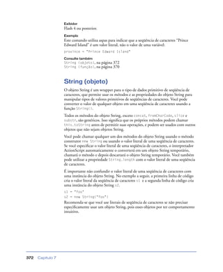 Capítulo 7372
Exibidor
Flash 4 ou posterior.
Exemplo
Este comando utiliza aspas para indicar que a seqüência de caracteres “Prince
Edward Island” é um valor literal, não o valor de uma variável:
province = "Prince Edward Island"
Consulte também
String (objeto), na página 372
String (função), na página 370
String (objeto)
O objeto String é um wrapper para o tipo de dados primitivo de seqüência de
caracteres, que permite usar os métodos e as propriedades do objeto String para
manipular tipos de valores primitivos de seqüências de caracteres. Você pode
converter o valor de qualquer objeto em uma seqüência de caracteres usando a
função String().
Todos os métodos do objeto String, exceto concat, fromCharCode, slice e
substr, são genéricos. Isso signiﬁca que os próprios métodos podem chamar
this.toString antes de permitir suas operações, e podem ser usados com outros
objetos que não sejam objetos String.
Você pode chamar qualquer um dos métodos do objeto String usando o método
construtor new String ou usando o valor literal de uma seqüência de caracteres.
Se você especiﬁcar o valor literal de uma seqüência de caracteres, o interpretador
ActionScript automaticamente o converterá em um objeto String temporário,
chamará o método e depois descartará o objeto String temporário. Você também
pode utilizar a propriedade String.length com o valor literal de uma seqüência
de caracteres.
É importante não confundir o valor literal de uma seqüência de caracteres com
uma instância do objeto String. No exemplo a seguir, a primeira linha de código
cria o valor literal da seqüência de caracteres s1 e a segunda linha de código cria
uma instância do objeto String s2.
s1 = "foo"
s2 = new String("foo")
Recomenda-se que você use literais de seqüência de caracteres se não precisar
especiﬁcamente usar um objeto String, pois esses objetos por ter comportamento
intuitivo.
 