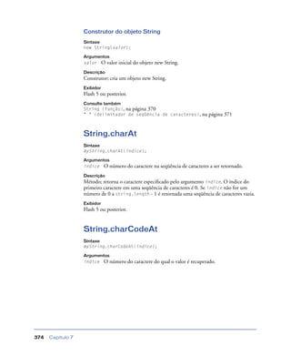 Capítulo 7374
Construtor do objeto String
Sintaxe
new String(valor);
Argumentos
valor O valor inicial do objeto new String.
Descrição
Construtor; cria um objeto new String.
Exibidor
Flash 5 ou posterior.
Consulte também
String (função), na página 370
" " (delimitador de seqüência de caracteres), na página 371
String.charAt
Sintaxe
myString.charAt(índice);
Argumentos
índice O número do caractere na seqüência de caracteres a ser retornado.
Descrição
Método; retorna o caractere especiﬁcado pelo argumento índice. O índice do
primeiro caractere em uma seqüência de caracteres é 0. Se índice não for um
número de 0 a string.length - 1 é retornada uma seqüência de caracteres vazia.
Exibidor
Flash 5 ou posterior.
String.charCodeAt
Sintaxe
myString.charCodeAt(índice);
Argumentos
índice O número do caractere do qual o valor é recuperado.
 