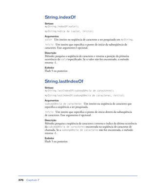 Capítulo 7376
String.indexOf
Sintaxe
myString.indexOf(valor);
myString.índice de (valor, início);
Argumentos
valor Um inteiro ou seqüência de caracteres a ser pesquisado em myString.
início Um inteiro que especiﬁca o ponto de início da subseqüência de
caracteres. Esse argumento é opcional.
Descrição
Método; pesquisa a seqüência de caracteres e retorna a posição da primeira
ocorrência do valorespeciﬁcado. Se o valor não for encontrado, o método
retorna -1.
Exibidor
Flash 5 ou posterior.
String.lastIndexOf
Sintaxe
myString.lastIndexOf(subseqüência de caracteres);
myString.lastIndexOf(subseqüência de caracteres, início);
Argumentos
subseqüência de caracteres Um inteiro ou seqüência de caracteres que
especiﬁca a seqüência a ser pesquisada.
início Um inteiro que especiﬁca o ponto de início dentro da subseqüência
de caracteres. Esse argumento é opcional.
Descrição
Método; pesquisa a seqüência de caracteres e retorna o índice da última ocorrência
da subseqüência de caracteres encontrada na seqüência de caracteres de
chamada. Se a subseqüência de caracteres não for encontrada, o método
retorna -1.
Exibidor
Flash 5 ou posterior.
 