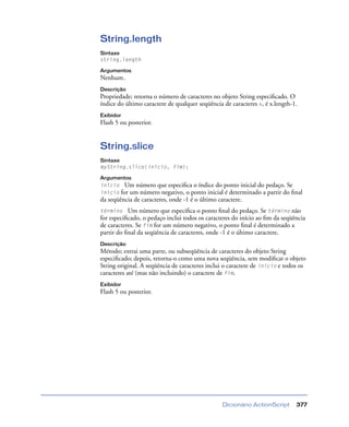 Dicionário ActionScript 377
String.length
Sintaxe
string.length
Argumentos
Nenhum.
Descrição
Propriedade; retorna o número de caracteres no objeto String especiﬁcado. O
índice do último caractere de qualquer seqüência de caracteres x, é x.length-1.
Exibidor
Flash 5 ou posterior.
String.slice
Sintaxe
myString.slice(início, fim);
Argumentos
início Um número que especiﬁca o índice do ponto inicial do pedaço. Se
início for um número negativo, o ponto inicial é determinado a partir do ﬁnal
da seqüência de caracteres, onde -1 é o último caractere.
término Um número que especiﬁca o ponto ﬁnal do pedaço. Se término não
for especiﬁcado, o pedaço inclui todos os caracteres do início ao ﬁm da seqüência
de caracteres. Se fim for um número negativo, o ponto ﬁnal é determinado a
partir do ﬁnal da seqüência de caracteres, onde -1 é o último caractere.
Descrição
Método; extrai uma parte, ou subseqüência de caracteres do objeto String
especiﬁcado; depois, retorna-o como uma nova seqüência, sem modiﬁcar o objeto
String original. A seqüência de caracteres inclui o caractere de início e todos os
caracteres até (mas não incluindo) o caractere de fim.
Exibidor
Flash 5 ou posterior.
 