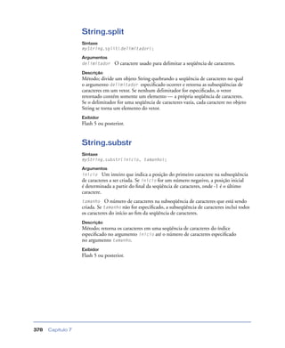 Capítulo 7378
String.split
Sintaxe
myString.split(delimitador);
Argumentos
delimitador O caractere usado para delimitar a seqüência de caracteres.
Descrição
Método; divide um objeto String quebrando a seqüência de caracteres no qual
o argumento delimitador especiﬁcado ocorrer e retorna as subseqüências de
caracteres em um vetor. Se nenhum delimitador for especiﬁcado, o vetor
retornado contém somente um elemento — a própria seqüência de caracteres.
Se o delimitador for uma seqüência de caracteres vazia, cada caractere no objeto
String se torna um elemento do vetor.
Exibidor
Flash 5 ou posterior.
String.substr
Sintaxe
myString.substr(início, tamanho);
Argumentos
início Um inteiro que indica a posição do primeiro caractere na subseqüência
de caracteres a ser criada. Se início for um número negativo, a posição inicial
é determinada a partir do ﬁnal da seqüência de caracteres, onde -1 é o último
caractere.
tamanho O número de caracteres na subseqüência de caracteres que está sendo
criada. Se tamanho não for especiﬁcado, a subseqüência de caracteres inclui todos
os caracteres do início ao ﬁm da seqüência de caracteres.
Descrição
Método; retorna os caracteres em uma seqüência de caracteres do índice
especiﬁcado no argumento início até o número de caracteres especiﬁcado
no argumento tamanho.
Exibidor
Flash 5 ou posterior.
 