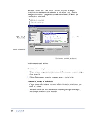Capítulo 138
No Modo Normal, você pode usar os controles do painel Ações para
excluir ou alterar a ordem dos comandos na lista Ações. Esses controles
são especialmente úteis para gerenciar ações de quadros ou de botões que
tenham vários comandos.
Painel Ações no Modo Normal.
Para selecionar uma ação:
1 Clique em uma categoria de Ações na caixa de ferramentas para exibir as ações
dessa categoria.
2 Clique duas vezes em uma ação ou arraste-a para a janela Script.
Para usar os campos de parâmetros:
1 Clique no botão Parâmetros, no canto inferior direito do painel Ações, para
exibir os campos.
2 Selecione uma ação e insira novos valores nos campos de parâmetros para
alterar os parâmetros de ações existentes.
Botão Inserir Caminho de Destino
Lista AçõesLista Caixa de
Ferramentas
Painel Parâmetros
Adicionar um comando
Excluir um comando
 