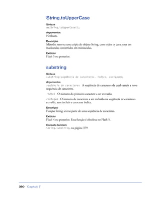 Capítulo 7380
String.toUpperCase
Sintaxe
myString.toUpperCase();
Argumentos
Nenhum.
Descrição
Método; retorna uma cópia do objeto String, com todos os caracteres em
maiúsculas convertidos em minúsculas.
Exibidor
Flash 5 ou posterior.
substring
Sintaxe
substring(seqüência de caracteres, índice, contagem);
Argumentos
seqüência de caracteres A seqüência de caracteres da qual extrair a nova
seqüência de caracteres.
índice O número do primeiro caractere a ser extraído.
contagem O número de caracteres a ser incluído na seqüência de caracteres
extraída, sem incluir o caractere índice.
Descrição
Função String; extrai parte de uma seqüência de caracteres.
Exibidor
Flash 4 ou posterior. Essa função é obsoleta no Flash 5.
Consulte também
String.substring, na página 379
 