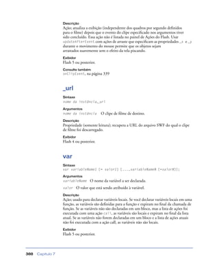Capítulo 7388
Descrição
Ação; atualiza a exibição (independente dos quadros por segundo deﬁnidos
para o ﬁlme) depois que o evento do clipe especiﬁcado nos argumentos tiver
sido concluído. Essa ação não é listada no painel de Ações do Flash. Usar
updateAfterEvent com ações de arraste que especiﬁcam as propriedades _x e _y
durante o movimento do mouse permite que os objetos sejam
arrastados suavemente sem o efeito da tela piscando.
Exibidor
Flash 5 ou posterior.
Consulte também
onClipEvent, na página 339
_url
Sintaxe
nome da instância._url
Argumentos
nome da instância O clipe de ﬁlme de destino.
Descrição
Propriedade (somente leitura); recupera a URL do arquivo SWF do qual o clipe
de ﬁlme foi descarregado.
Exibidor
Flash 4 ou posterior.
var
Sintaxe
var variableName1 [= valor1] [...,variableNameN [=valorN]];
Argumentos
variableName O nome da variável a ser declarada.
valor O valor que está sendo atribuído à variável.
Descrição
Ação; usado para declarar variáveis locais. Se você declarar variáveis locais em uma
função, as variáveis são deﬁnidas para a função e expiram no ﬁnal da chamada de
função. Se as variáveis não são declaradas em um bloco, mas a lista de ações foi
executada com uma ação call, as variáveis são locais e expiram no ﬁnal da lista
atual. Se as variáveis não forem declaradas em um bloco e a lista de ações atuais
não foi executada com a ação call, as variáveis não são locais.
Exibidor
Flash 5 ou posterior.
 
