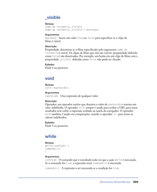 Dicionário ActionScript 389
_visible
Sintaxe
nome da instância._visible
nome da instância._visible = booleano;
Argumentos
Booleano Insere um valor true ou false para especiﬁcar se o clipe de
ﬁlme é visível.
Descrição
Propriedade; determina se o ﬁlme especiﬁcado pelo argumento nome da
instância é visível. Os clipes de ﬁlme que não são visíveis (propriedade deﬁnida
como false) são desativados. Por exemplo, um botão em um clipe de ﬁlme com a
propriedade _visible deﬁnida como false não pode ser clicado.
Exibidor
Flash 4 ou posterior.
void
Sintaxe
void (expressão);
Argumentos
expressão Uma expressão de qualquer valor.
Descrição
Operador; um operador unário que descarta o valor da expressão e retorna um
valor indeﬁnido. O operador void sempre é usado para avaliar a URL para testar
resultados sem exibir a expressão avaliada na janela do navegador. O operador
void também é usado em comparações, usando o operador == para testar os
valores indeﬁnidos.
Exibidor
Flash 5 ou posterior.
while
Sintaxe
while(condição) {
comando(s);
}
Argumentos
condição O comando que é reavaliado toda vez que a ação while é executada.
Se o comando for true, a expressão no(s) comando(s) é executada.
comando(s) A expressão a ser executada se a condição for true.
 