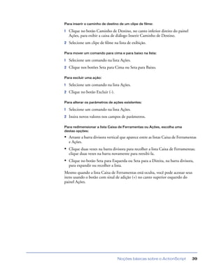 Noções básicas sobre o ActionScript 39
Para inserir o caminho de destino de um clipe de filme:
1 Clique no botão Caminho de Destino, no canto inferior direito do painel
Ações, para exibir a caixa de diálogo Inserir Caminho de Destino.
2 Selecione um clipe de ﬁlme na lista de exibição.
Para mover um comando para cima e para baixo na lista:
1 Selecione um comando na lista Ações.
2 Clique nos botões Seta para Cima ou Seta para Baixo.
Para excluir uma ação:
1 Selecione um comando na lista Ações.
2 Clique no botão Excluir (-).
Para alterar os parâmetros de ações existentes:
1 Selecione um comando na lista Ações.
2 Insira novos valores nos campos de parâmetros.
Para redimensionar a lista Caixa de Ferramentas ou Ações, escolha uma
destas opções:
• Arraste a barra divisora vertical que aparece entre as listas Caixa de Ferramentas
e Ações.
• Clique duas vezes na barra divisora para recolher a lista Caixa de Ferramentas;
clique duas vezes na barra novamente para reexibi-la.
• Clique no botão Seta para Esquerda ou Seta para a Direita, na barra divisora,
para expandir ou recolher a lista.
Mesmo quando a lista Caixa de Ferramentas está oculta, você pode acessar seus
itens usando o botão com sinal de adição (+) no canto superior esquerdo do
painel Ações.
 