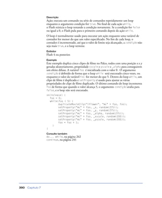 Capítulo 7390
Descrição
Ação; executa um comando ou série de comandos repetidamente um loop
enquanto o argumento condição for true. No ﬁnal de cada ação while,
o Flash reinicia o loop testando a condição novamente. Se a condição for false
ou igual a 0, o Flash pula para o primeiro comando depois da ação while.
O loop é normalmente usado para executar um ação enquanto uma variável de
contador for menor do que um valor especiﬁcado. No ﬁm de cada loop, o
contador é incrementado, até que o valor de limite seja alcançado, a condição não
seja mais true, e o loop termine.
Exibidor
Flash 4 ou posterior.
Exemplo
Este exemplo duplica cinco clipes de ﬁlme no Palco, todos com uma posição x e y
geradas aleatoriamente, propriedade xscale e yscale e _alpha para conseguirem
um efeito difuso. A variável foo é inicializada com o valor 0. O argumento
condição é deﬁnido de forma que o loop while será executado cinco vezes, ou
enquanto o valor da variável foo for menor do que 5. Dentro do loop while, um
clipe de ﬁlme é duplicado e setProperty é usado para ajustar as várias
propriedades do clipe de ﬁlme duplicado. O último comando do loop incrementa
foo de forma que quando o valor alcança 5, o argumento condição avalia para
false, e o loop não será executado.
on(release) {
foo = 0;
while(foo < 5) {
duplicateMovieClip("/flower", "mc" + foo, foo);
setProperty("mc" + foo, _x, random(275));
setProperty("mc" + foo, _y, random(275));
setProperty("mc" + foo, _alpha, random(275));
setProperty("mc" + foo, _xscale, random(200));
setProperty("mc" + foo, _yscale, random(200));
foo = foo + 1;
}
}
Consulte também
do... while, na página 262
continue, na página 241
 