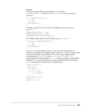 Dicionário ActionScript 393
Exemplo
O exemplo a seguir deﬁne as propriedades x e y da instância
someOtherMovieClip, e instrui someOtherMovieClip a ir para o quadro 3
e encerrar:
with (someOtherMovieClip) {
_x = 50;
_y = 100;
gotoAndStop(3);
}
O código a seguir mostra como escrever o código anterior sem usar uma
ação with.
someOtherMovieClip._x = 50;
someOtherMovieClip._y = 100;
someOtherMovieClip.gotoAndStop(3);
Esse código também pode ser escrito usando a ação tellTarget.
tellTarget ("someOtherMovieClip") {
_x = 50;
_y = 100;
gotoAndStop(3);
}
A ação with é útil para fornecer acesso a vários itens simultaneamente em
uma cadeia de escopo. No exemplo a seguir, o objeto Math interno é posicionado
no início da cadeia de escopo. Deﬁnir Math como o objeto padrão resolve
os identiﬁcadores cos, sin e PI para Math.cos, Math.sin e Math.PI,
respectivamente. Os identiﬁcadores a, x, y e r não são métodos ou propriedades
do objeto Math, mas como existem no escopo de ativação do objeto da função
polar, eles resolvem as variáveis locais correspondentes.
function polar(r){
var a, x, y
with (Math) {
a = PI * r * r
x = r * cos(PI)
y = r * sin(PI/2)
}
trace("area = " +a)
trace("x = " + x)
trace("y = " + y)
}
 