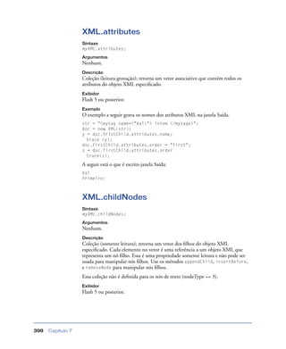 Capítulo 7398
XML.attributes
Sintaxe
myXML.attributes;
Argumentos
Nenhum.
Descrição
Coleção (leitura gravação); retorna um vetor associativo que contém todos os
atributos do objeto XML especiﬁcado.
Exibidor
Flash 5 ou posterior.
Exemplo
O exemplo a seguir grava os nomes dos atributos XML na janela Saída.
str = "<mytag name="Val"> intem </mytage>";
doc = new XML(str);
y = doc.fristChild.attributes.name;
trace (y);
doc.firstChild.attributes.order = "first";
z = doc.firstChild.attributes.order
trace(z);
A seguir está o que é escrito janela Saída:
Val
Primeiro:
XML.childNodes
Sintaxe
myXML.childNodes;
Argumentos
Nenhum.
Descrição
Coleção (somente leitura); retorna um vetor dos ﬁlhos do objeto XML
especiﬁcado. Cada elemento no vetor é uma referência a um objeto XML que
representa um nó ﬁlho. Essa é uma propriedade somente leitura e não pode ser
usada para manipular nós ﬁlhos. Use os métodos appendChild, insertBefore,
e removeNode para manipular nós ﬁlhos.
Essa coleção não é deﬁnida para os nós de texto (nodeType == 3).
Exibidor
Flash 5 ou posterior.
 