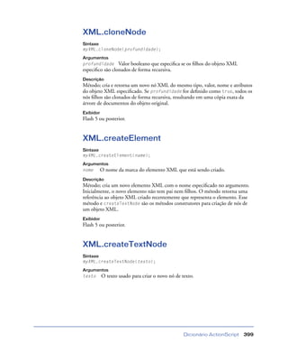 Dicionário ActionScript 399
XML.cloneNode
Sintaxe
myXML.cloneNode(profundidade);
Argumentos
profundidade Valor booleano que especiﬁca se os ﬁlhos do objeto XML
especiﬁco são clonados de forma recursiva.
Descrição
Método; cria e retorna um novo nó XML do mesmo tipo, valor, nome e atributos
do objeto XML especiﬁcado. Se profundidade for deﬁnido como true, todos os
nós ﬁlhos são clonados de forma recursiva, resultando em uma cópia exata da
árvore de documentos do objeto original.
Exibidor
Flash 5 ou posterior.
XML.createElement
Sintaxe
myXML.createElement(name);
Argumentos
nome O nome da marca do elemento XML que está sendo criado.
Descrição
Método; cria um novo elemento XML com o nome especiﬁcado no argumento.
Inicialmente, o novo elemento não tem pai nem ﬁlhos. O método retorna uma
referência ao objeto XML criado recentemente que representa o elemento. Esse
método e createTextNode são os métodos construtores para criação de nós de
um objeto XML.
Exibidor
Flash 5 ou posterior.
XML.createTextNode
Sintaxe
myXML.createTextNode(texto);
Argumentos
texto O texto usado para criar o novo nó de texto.
 